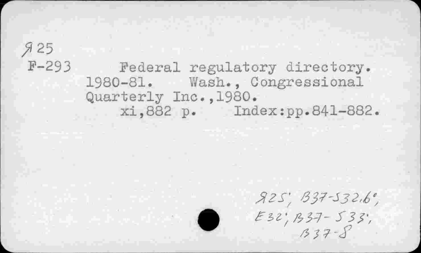 ﻿>/25
F-293 Federal regulatory directory. 1980-81. Wash., Congressional Quarterly Inc.,1980.
xi,882 p. Index:pp.841-882.
337'532,6',
333', 3 37-X